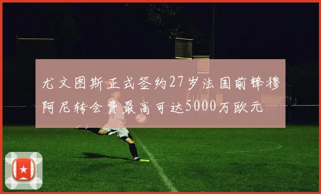 尤文图斯正式签约27岁法国前锋穆阿尼转会费最高可达5000万欧元
