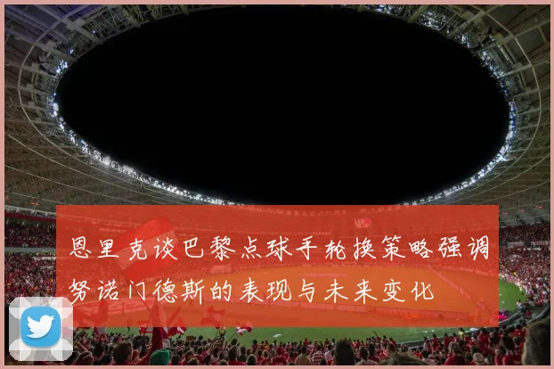 恩里克谈巴黎点球手轮换策略强调努诺门德斯的表现与未来变化