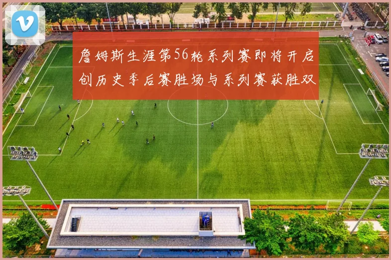 詹姆斯生涯第56轮系列赛即将开启创历史季后赛胜场与系列赛获胜双料第一