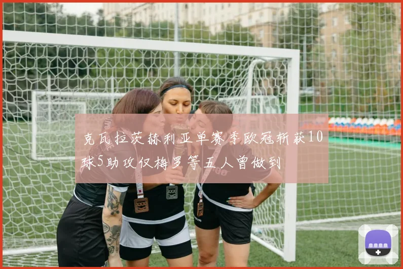 克瓦拉茨赫利亚单赛季欧冠斩获10球5助攻仅梅罗等五人曾做到