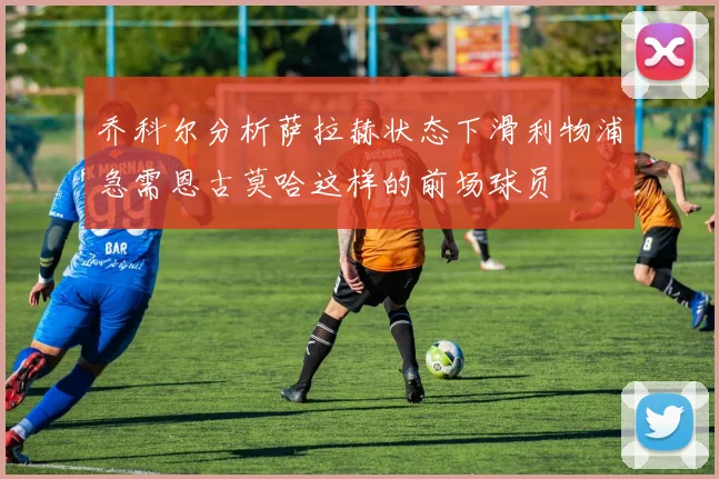乔科尔分析萨拉赫状态下滑利物浦急需恩古莫哈这样的前场球员