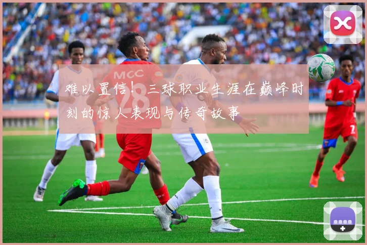 难以置信！三球职业生涯在巅峰时刻的惊人表现与传奇故事