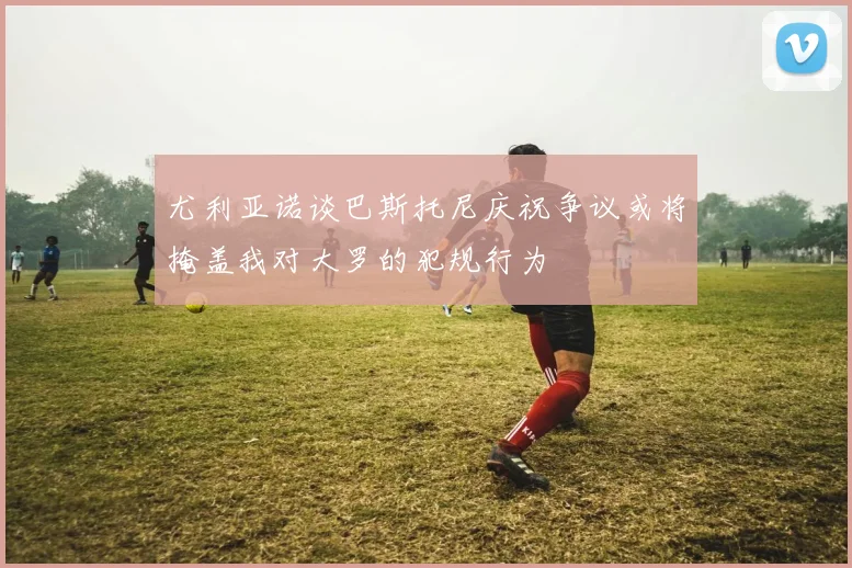 尤利亚诺谈巴斯托尼庆祝争议或将掩盖我对大罗的犯规行为