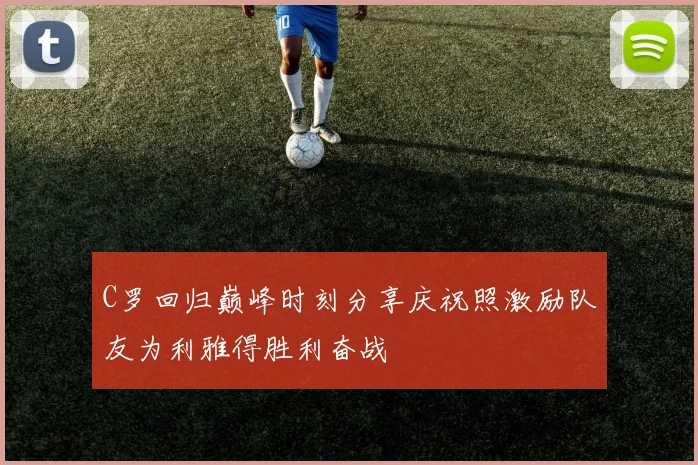 C罗回归巅峰时刻分享庆祝照激励队友为利雅得胜利奋战
