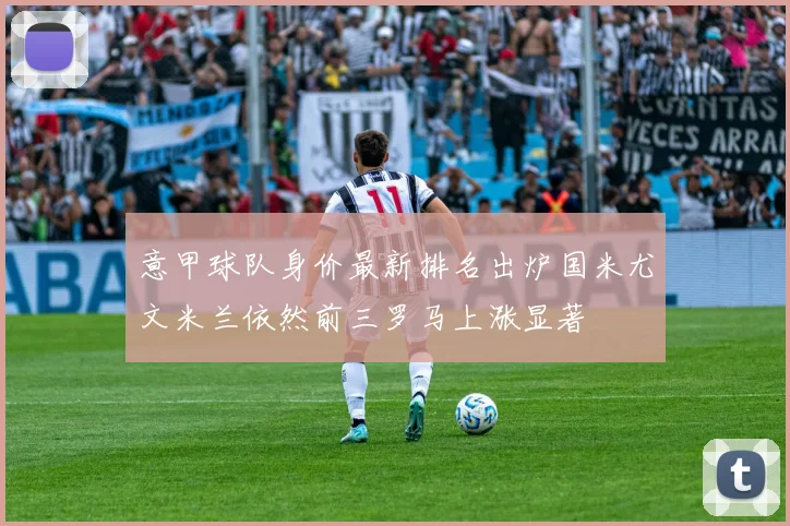 意甲球队身价最新排名出炉国米尤文米兰依然前三罗马上涨显著