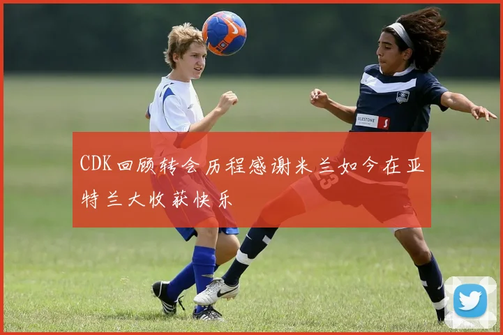 CDK回顾转会历程感谢米兰如今在亚特兰大收获快乐