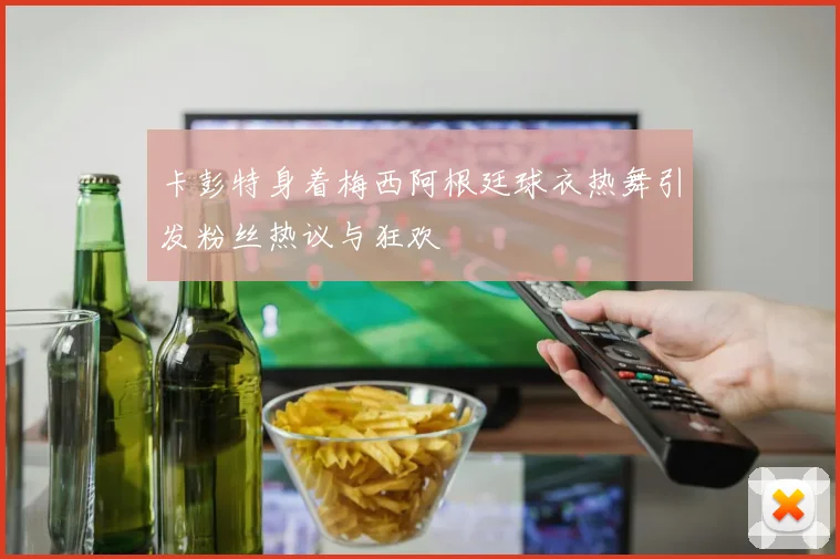 卡彭特身着梅西阿根廷球衣热舞引发粉丝热议与狂欢