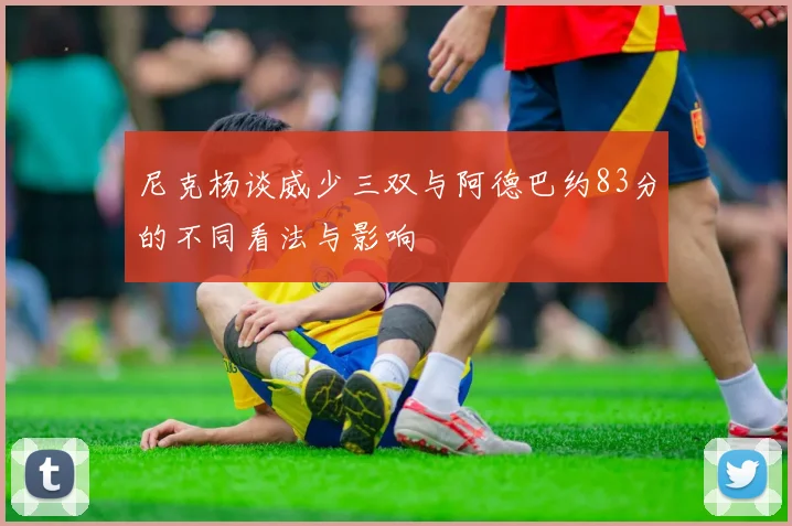 尼克杨谈威少三双与阿德巴约83分的不同看法与影响