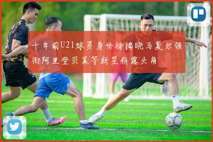 十年前U21球员身价榜揭晓马夏尔领衔阿里登贝莱等新星崭露头角
