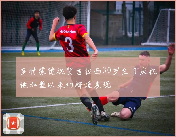 多特蒙德祝贺吉拉西30岁生日庆祝他加盟以来的辉煌表现